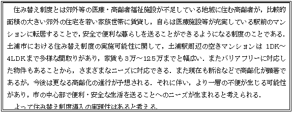 テキスト ボックス: 住み替え制度とは郊外等の医療・高齢者福祉施設が不足している地域に住む高齢者が，比較的面積の大きい郊外の住宅を若い家族世帯に賃貸し，自らは医療施設等が充実している駅前のマンションに転居することで，安全で便利な暮らしを送ることができるようになる制度のことである．土浦市における住み替え制度の実施可能性に関して，土浦駅周辺の空きマンションは1DK～4LDKまで多様な間取りがあり，家賃も3万～12.5万までと幅広い．またバリアフリーに対応した物件もあることから，さまざまなニーズに対応できる．また現在も新治などで高齢化が顕著であるが，今後は更なる高齢化の進行が予想される．それに伴い，より一層の不便が生じる可能性があり，市の中心部で便利・安全な生活を送ることへのニーズが生まれると考えられる．  よって住み替え制度導入の実現性はあると考える．  